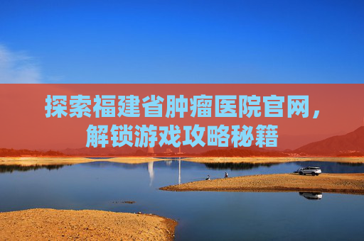 探索福建省肿瘤医院官网,解锁游戏攻略秘籍 探索福建省肿瘤医院官网,解锁游戏攻略秘籍