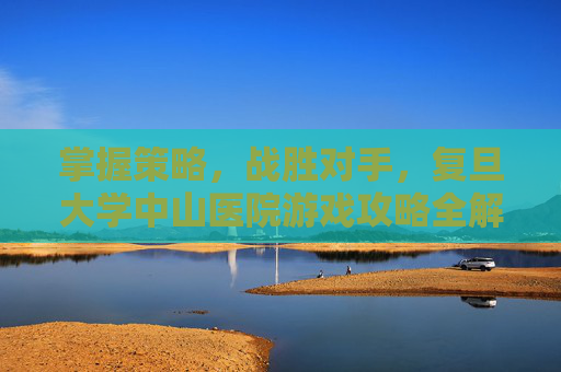 掌握策略,战胜对手,复旦大学中山医院游戏攻略全解析 掌握策略,战胜对手,复旦大学中山医院游戏攻略全解析