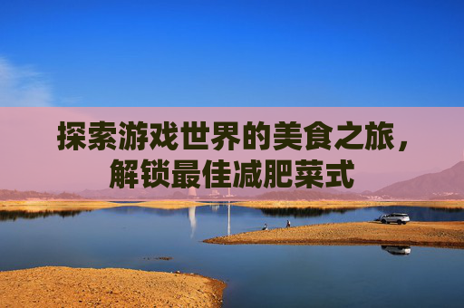 探索游戏世界的美食之旅,解锁最佳减肥菜式 探索游戏世界的美食之旅,解锁最佳减肥菜式