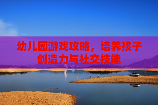 幼儿园游戏攻略,培养孩子创造力与社交技能 幼儿园游戏攻略,培养孩子创造力与社交技能