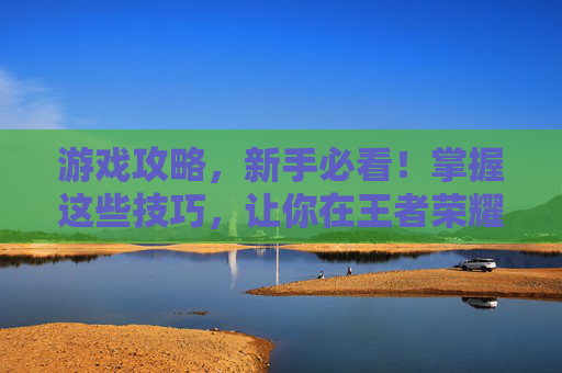 游戏攻略,新手必看!掌握这些技巧,让你在王者荣耀中轻松取胜 游戏攻略,新手必看!掌握这些技巧,让你在王者荣耀中轻松取胜