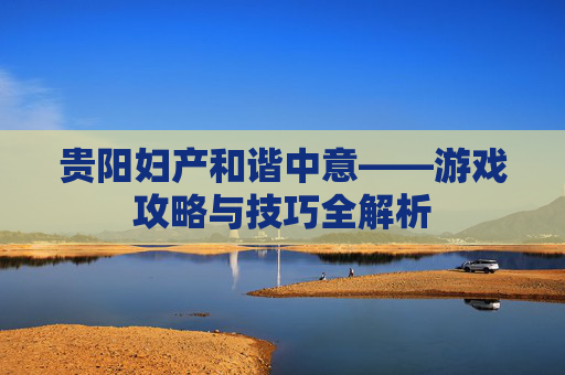 贵阳妇产和谐中意——游戏攻略与技巧全解析 贵阳妇产和谐中意——游戏攻略与技巧全解析