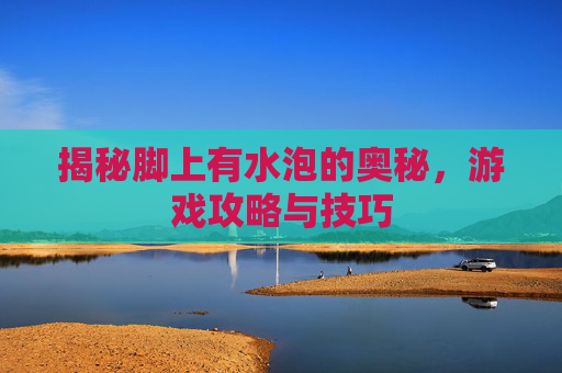揭秘脚上有水泡的奥秘,游戏攻略与技巧 揭秘脚上有水泡的奥秘,游戏攻略与技巧