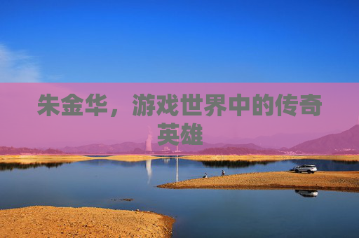 朱金华,游戏世界中的传奇英雄 朱金华,游戏世界中的传奇英雄