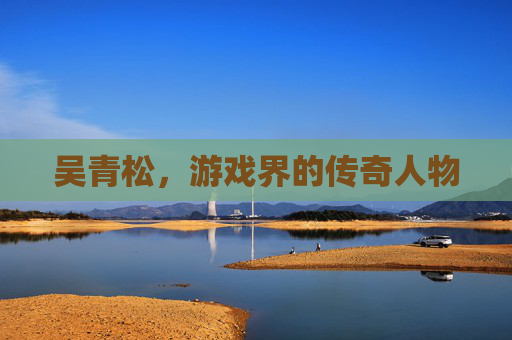 吴青松,游戏界的传奇人物 吴青松,游戏界的传奇人物