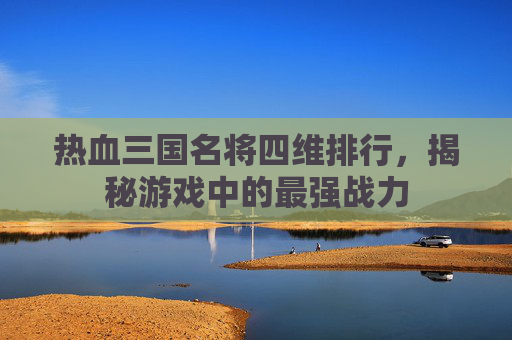 热血三国名将四维排行,揭秘游戏中的最强战力 热血三国名将四维排行,揭秘游戏中的最强战力