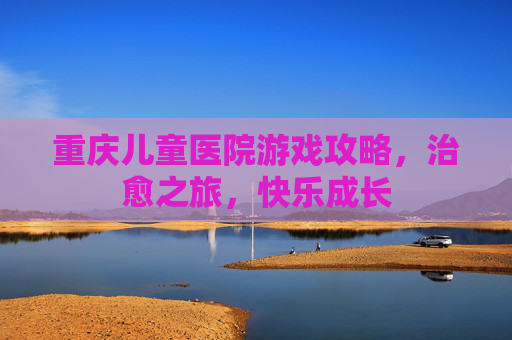 重庆儿童医院游戏攻略,治愈之旅,快乐成长 重庆儿童医院游戏攻略,治愈之旅,快乐成长