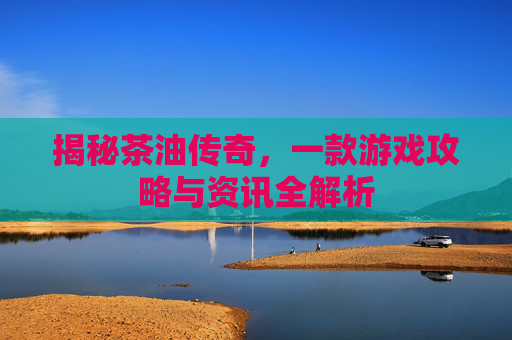 揭秘茶油传奇,一款游戏攻略与资讯全解析 揭秘茶油传奇,一款游戏攻略与资讯全解析