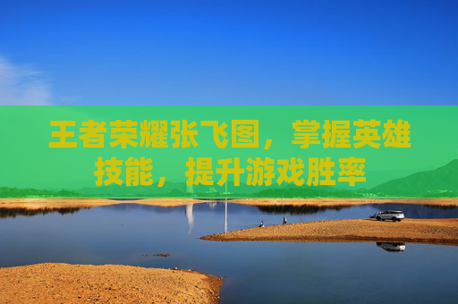 王者荣耀张飞图,掌握英雄技能,提升游戏胜率 王者荣耀张飞图,掌握英雄技能,提升游戏胜率