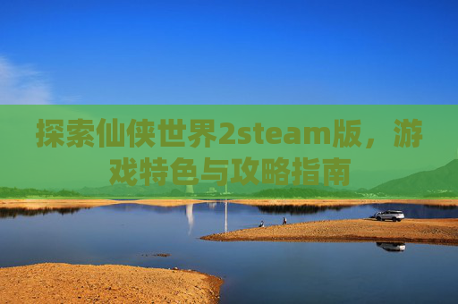 探索仙侠世界2steam版,游戏特色与攻略指南 探索仙侠世界2steam版,游戏特色与攻略指南