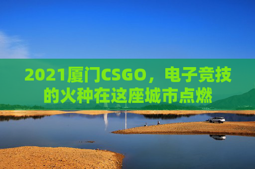 2021厦门CSGO,电子竞技的火种在这座城市点燃 2021厦门CSGO,电子竞技的火种在这座城市点燃
