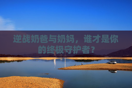 逆战奶爸与奶妈,谁才是你的终极守护者? 逆战奶爸与奶妈,谁才是你的终极守护者?