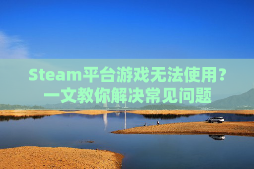 Steam平台游戏无法使用?一文教你解决常见问题 Steam平台游戏无法使用?一文教你解决常见问题