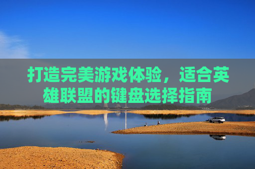 打造完美游戏体验,适合英雄联盟的键盘选择指南 打造完美游戏体验,适合英雄联盟的键盘选择指南