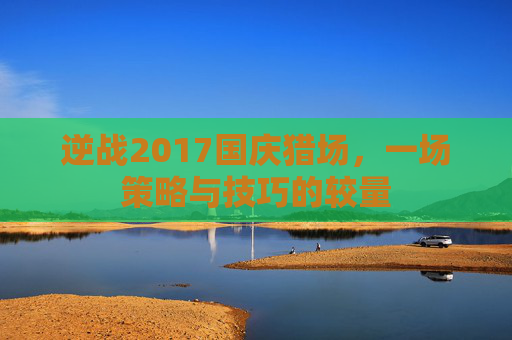 逆战2017国庆猎场,一场策略与技巧的较量 逆战2017国庆猎场,一场策略与技巧的较量