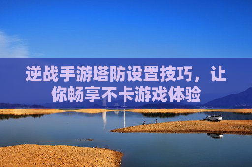逆战手游塔防设置技巧,让你畅享不卡游戏体验 逆战手游塔防设置技巧,让你畅享不卡游戏体验