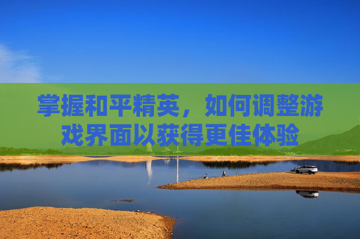 掌握和平精英,如何调整游戏界面以获得更佳体验 掌握和平精英,如何调整游戏界面以获得更佳体验
