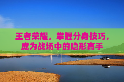 王者荣耀,掌握分身技巧,成为战场中的隐形高手 王者荣耀,掌握分身技巧,成为战场中的隐形高手