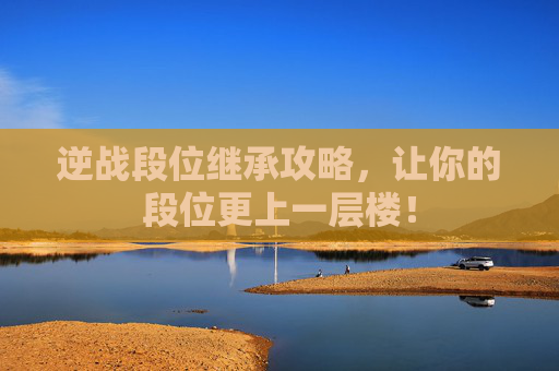 逆战段位继承攻略,让你的段位更上一层楼! 逆战段位继承攻略,让你的段位更上一层楼!