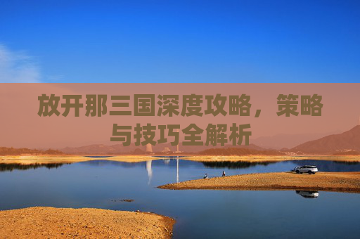放开那三国深度攻略,策略与技巧全解析 放开那三国深度攻略,策略与技巧全解析