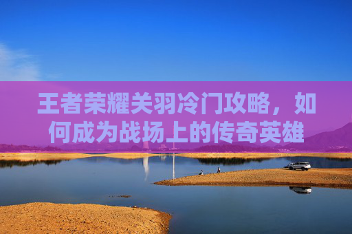 王者荣耀关羽冷门攻略,如何成为战场上的传奇英雄 王者荣耀关羽冷门攻略,如何成为战场上的传奇英雄