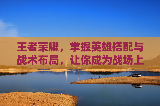 王者荣耀,掌握英雄搭配与战术布局,让你成为战场上的王者! 王者荣耀,掌握英雄搭配与战术布局,让你成为战场上的王者!