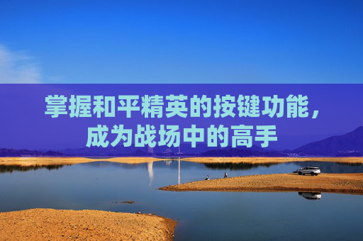 掌握和平精英的按键功能,成为战场中的高手 掌握和平精英的按键功能,成为战场中的高手