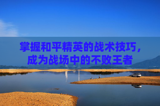 掌握和平精英的战术技巧,成为战场中的不败王者 掌握和平精英的战术技巧,成为战场中的不败王者