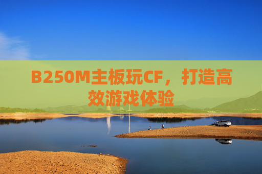 B250M主板玩CF,打造高效游戏体验 B250M主板玩CF,打造高效游戏体验