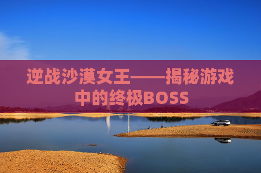逆战沙漠女王——揭秘游戏中的终极BOSS 逆战沙漠女王——揭秘游戏中的终极BOSS