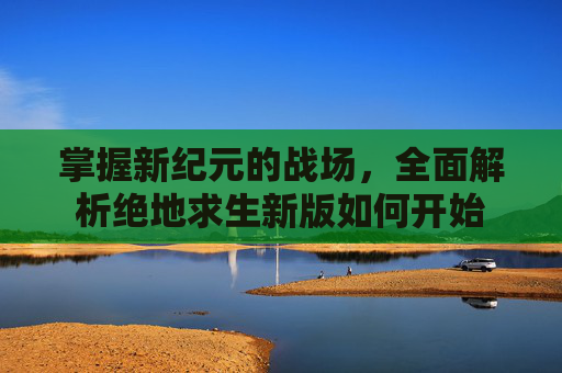 掌握新纪元的战场,全面解析绝地求生新版如何开始 掌握新纪元的战场,全面解析绝地求生新版如何开始