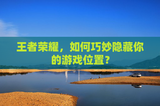 王者荣耀,如何巧妙隐藏你的游戏位置? 王者荣耀,如何巧妙隐藏你的游戏位置?