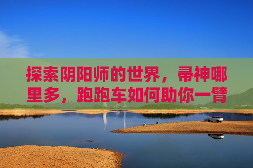 探索阴阳师的世界,帚神哪里多,跑跑车如何助你一臂之力 探索阴阳师的世界,帚神哪里多,跑跑车如何助你一臂之力