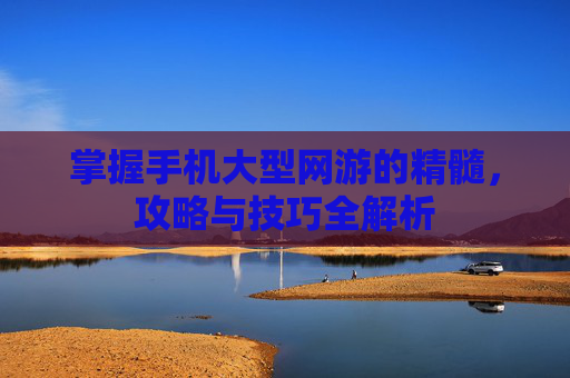 掌握手机大型网游的精髓,攻略与技巧全解析 掌握手机大型网游的精髓,攻略与技巧全解析