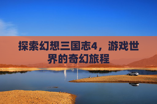 探索幻想三国志4,游戏世界的奇幻旅程 探索幻想三国志4,游戏世界的奇幻旅程
