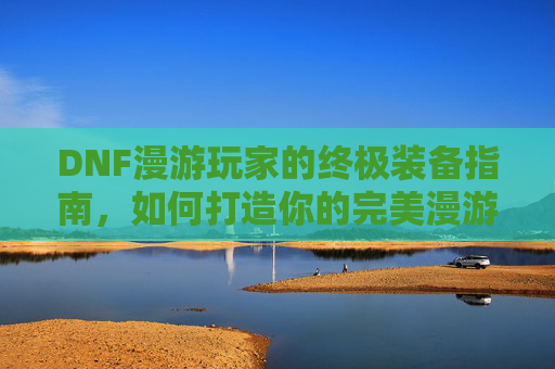 DNF漫游玩家的终极装备指南,如何打造你的完美漫游 DNF漫游玩家的终极装备指南,如何打造你的完美漫游