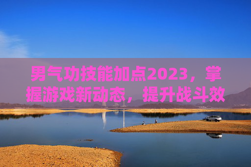 男气功技能加点2023,掌握游戏新动态,提升战斗效率 男气功技能加点2023,掌握游戏新动态,提升战斗效率