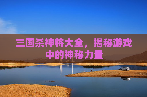 三国杀神将大全,揭秘游戏中的神秘力量 三国杀神将大全,揭秘游戏中的神秘力量