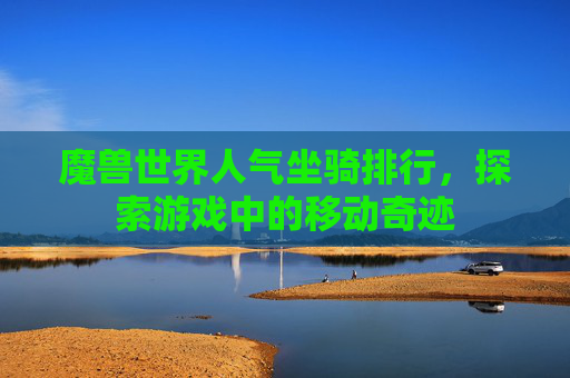 魔兽世界人气坐骑排行,探索游戏中的移动奇迹 魔兽世界人气坐骑排行,探索游戏中的移动奇迹