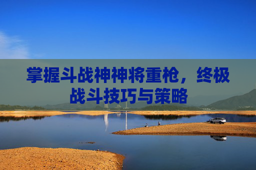 掌握斗战神神将重枪,终极战斗技巧与策略 掌握斗战神神将重枪,终极战斗技巧与策略