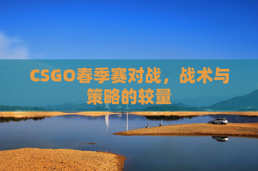 CSGO春季赛对战,战术与策略的较量 CSGO春季赛对战,战术与策略的较量