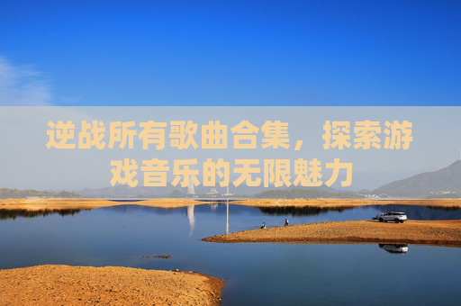 逆战所有歌曲合集,探索游戏音乐的无限魅力 逆战所有歌曲合集,探索游戏音乐的无限魅力