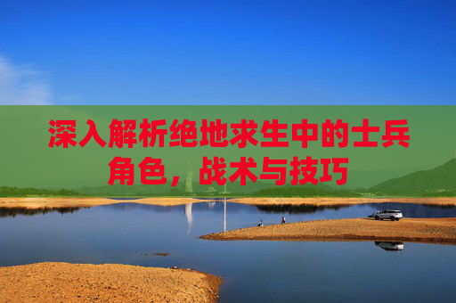 深入解析绝地求生中的士兵角色,战术与技巧 深入解析绝地求生中的士兵角色,战术与技巧