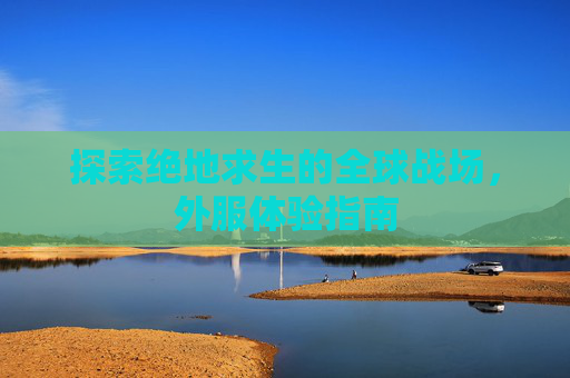 探索绝地求生的全球战场,外服体验指南 探索绝地求生的全球战场,外服体验指南