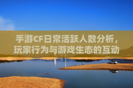手游CF日常活跃人数分析,玩家行为与游戏生态的互动 手游CF日常活跃人数分析,玩家行为与游戏生态的互动