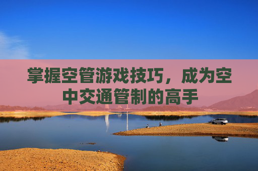 掌握空管游戏技巧,成为空中交通管制的高手 掌握空管游戏技巧,成为空中交通管制的高手