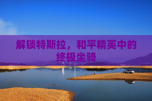 解锁特斯拉,和平精英中的终极坐骑 解锁特斯拉,和平精英中的终极坐骑