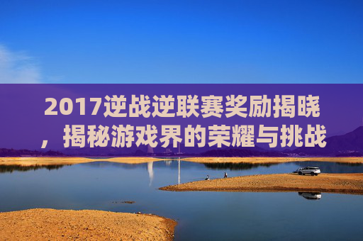 2017逆战逆联赛奖励揭晓,揭秘游戏界的荣耀与挑战 2017逆战逆联赛奖励揭晓,揭秘游戏界的荣耀与挑战