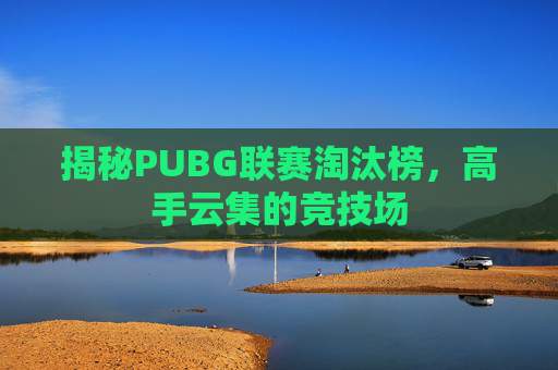 揭秘PUBG联赛淘汰榜,高手云集的竞技场 揭秘PUBG联赛淘汰榜,高手云集的竞技场