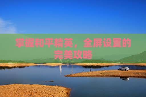 掌握和平精英,全屏设置的完美攻略 掌握和平精英,全屏设置的完美攻略